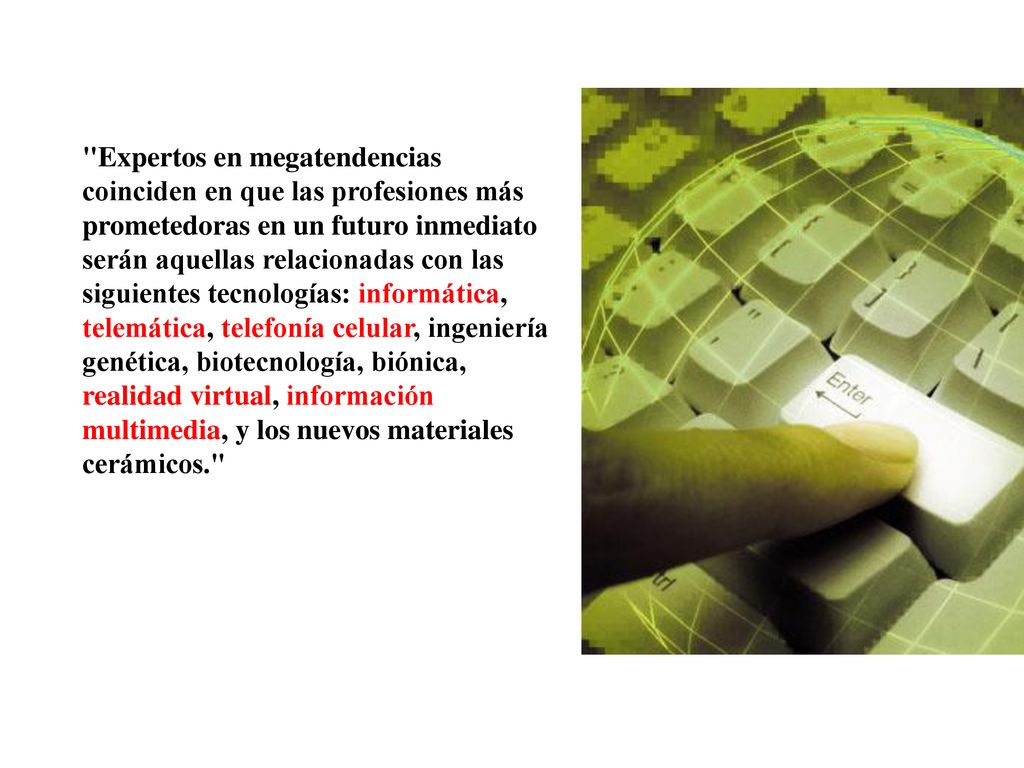 Expertos en megatendencias coinciden en que las profesiones más prometedoras en un futuro inmediato serán aquellas relacionadas con las siguientes tecnologías: informática, telemática, telefonía celular, ingeniería genética, biotecnología, biónica, realidad virtual, información multimedia, y los nuevos materiales cerámicos.