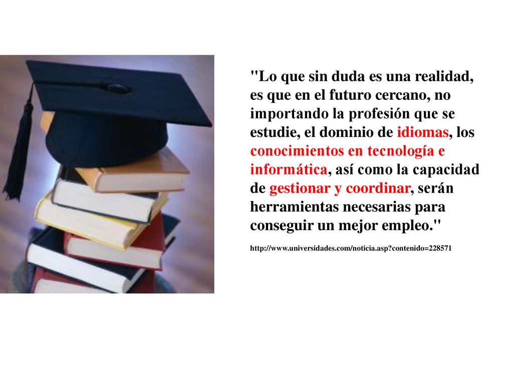 Lo que sin duda es una realidad, es que en el futuro cercano, no importando la profesión que se estudie, el dominio de idiomas, los conocimientos en tecnología e informática, así como la capacidad de gestionar y coordinar, serán herramientas necesarias para conseguir un mejor empleo.