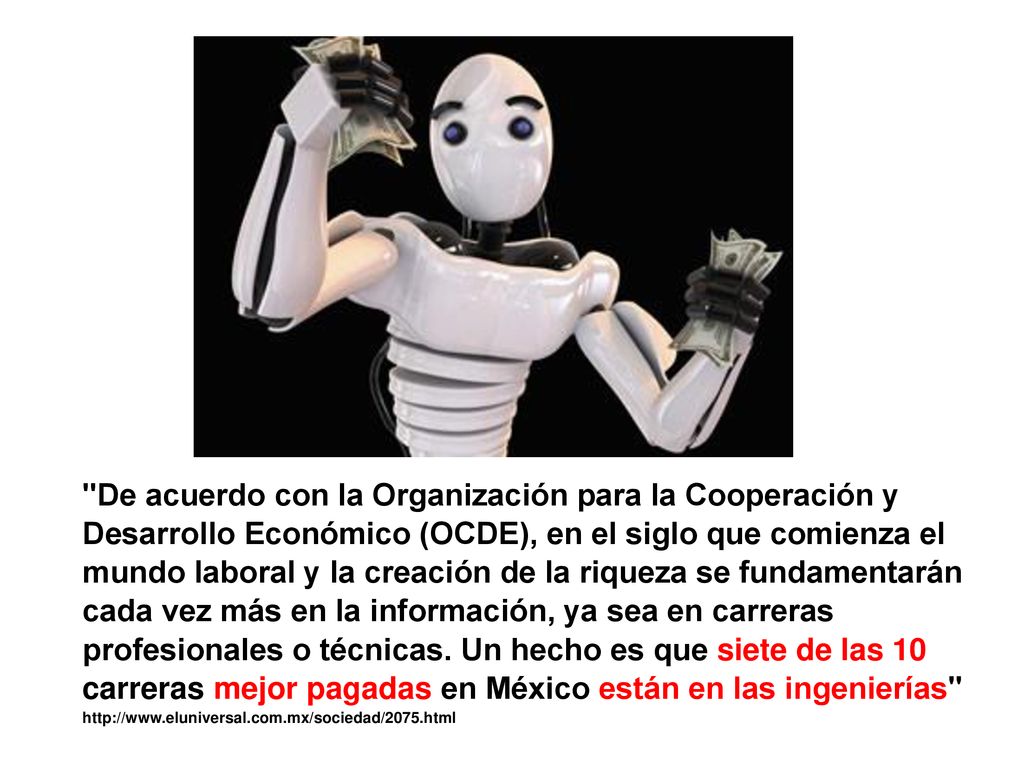 De acuerdo con la Organización para la Cooperación y Desarrollo Económico (OCDE), en el siglo que comienza el mundo laboral y la creación de la riqueza se fundamentarán cada vez más en la información, ya sea en carreras profesionales o técnicas. Un hecho es que siete de las 10 carreras mejor pagadas en México están en las ingenierías