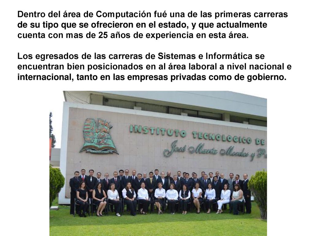 Dentro del área de Computación fué una de las primeras carreras de su tipo que se ofrecieron en el estado, y que actualmente cuenta con mas de 25 años de experiencia en esta área.