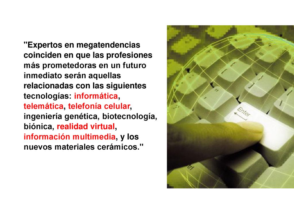 Expertos en megatendencias coinciden en que las profesiones más prometedoras en un futuro inmediato serán aquellas relacionadas con las siguientes tecnologías: informática, telemática, telefonía celular, ingeniería genética, biotecnología, biónica, realidad virtual, información multimedia, y los nuevos materiales cerámicos.