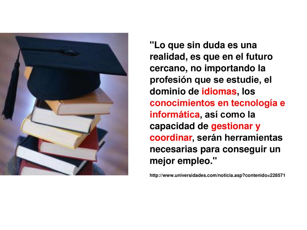 Lo que sin duda es una realidad, es que en el futuro cercano, no importando la profesión que se estudie, el dominio de idiomas, los conocimientos en tecnología e informática, así como la capacidad de gestionar y coordinar, serán herramientas necesarias para conseguir un mejor empleo.