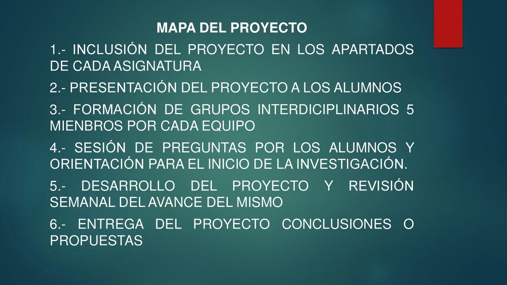 MAPA DEL PROYECTO 1.- INCLUSIÓN DEL PROYECTO EN LOS APARTADOS DE CADA ASIGNATURA 2.- PRESENTACIÓN DEL PROYECTO A LOS ALUMNOS 3.- FORMACIÓN DE GRUPOS INTERDICIPLINARIOS 5 MIENBROS POR CADA EQUIPO 4.- SESIÓN DE PREGUNTAS POR LOS ALUMNOS Y ORIENTACIÓN PARA EL INICIO DE LA INVESTIGACIÓN.
