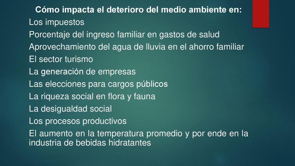 Cómo impacta el deterioro del medio ambiente en: Los impuestos Porcentaje del ingreso familiar en gastos de salud Aprovechamiento del agua de lluvia en el ahorro familiar El sector turismo La generación de empresas Las elecciones para cargos públicos La riqueza social en flora y fauna La desigualdad social Los procesos productivos El aumento en la temperatura promedio y por ende en la industria de bebidas hidratantes