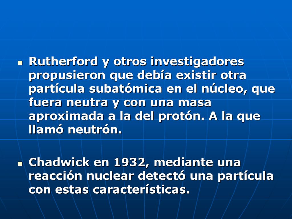 Rutherford y otros investigadores propusieron que debía existir otra partícula subatómica en el núcleo, que fuera neutra y con una masa aproximada a la del protón. A la que llamó neutrón.