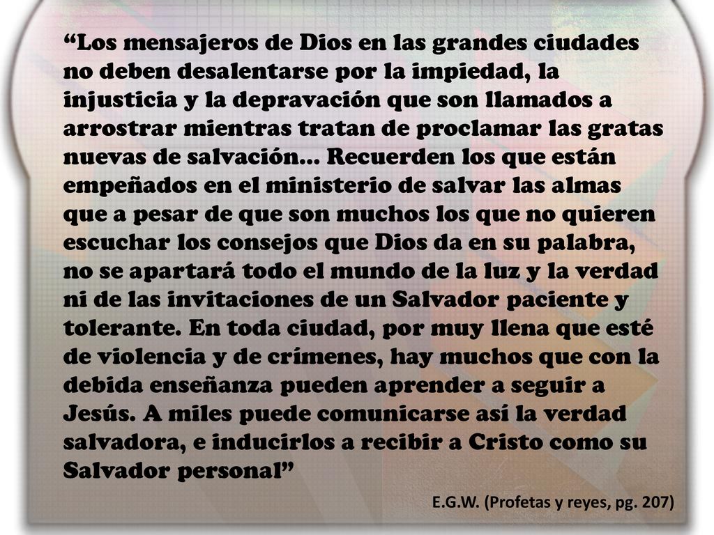 Los mensajeros de Dios en las grandes ciudades no deben desalentarse por la impiedad, la injusticia y la depravación que son llamados a arrostrar mientras tratan de proclamar las gratas nuevas de salvación… Recuerden los que están empeñados en el ministerio de salvar las almas que a pesar de que son muchos los que no quieren escuchar los consejos que Dios da en su palabra, no se apartará todo el mundo de la luz y la verdad ni de las invitaciones de un Salvador paciente y tolerante. En toda ciudad, por muy llena que esté de violencia y de crímenes, hay muchos que con la debida enseñanza pueden aprender a seguir a Jesús. A miles puede comunicarse así la verdad salvadora, e inducirlos a recibir a Cristo como su Salvador personal