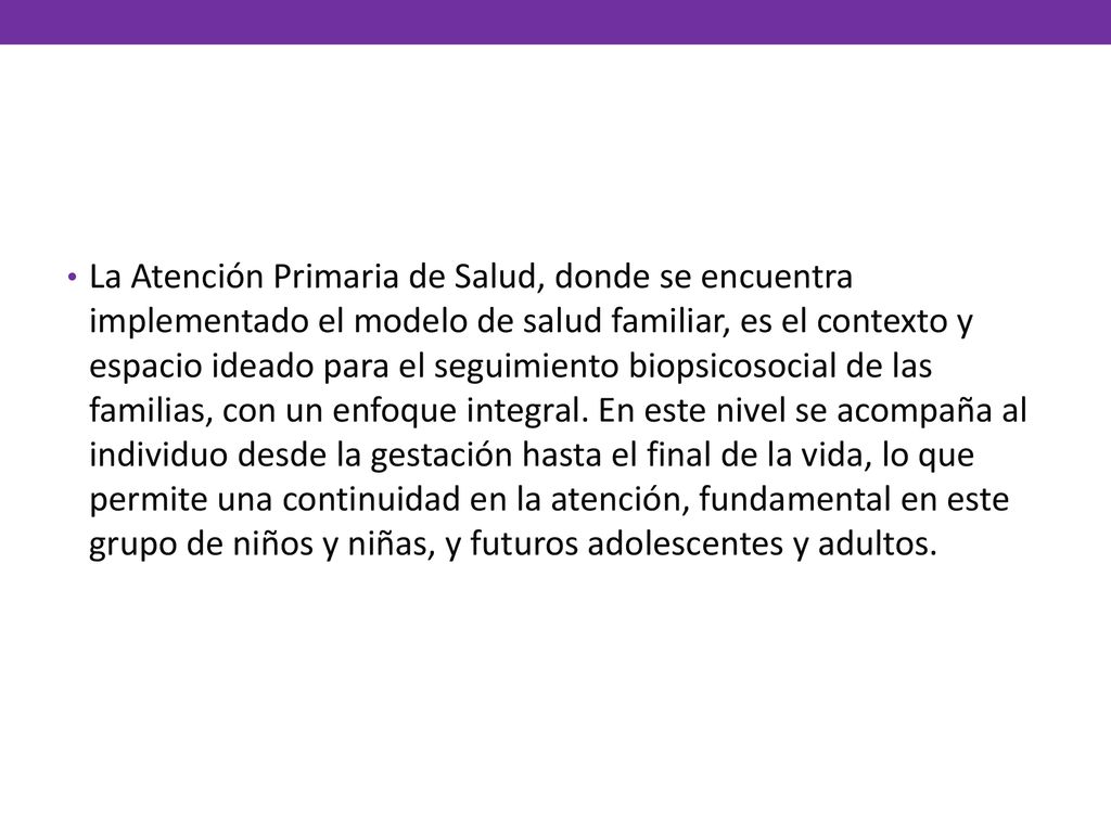 La Atención Primaria de Salud, donde se encuentra implementado el modelo de salud familiar, es el contexto y espacio ideado para el seguimiento biopsicosocial de las familias, con un enfoque integral.