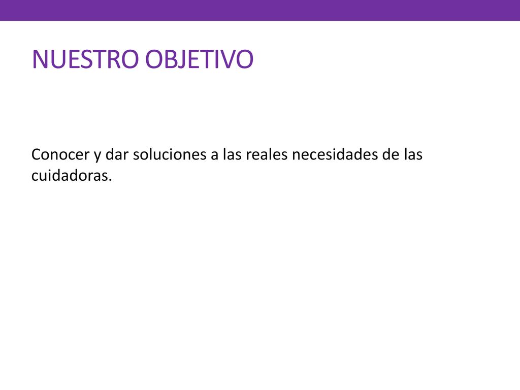 NUESTRO OBJETIVO Conocer y dar soluciones a las reales necesidades de las cuidadoras.