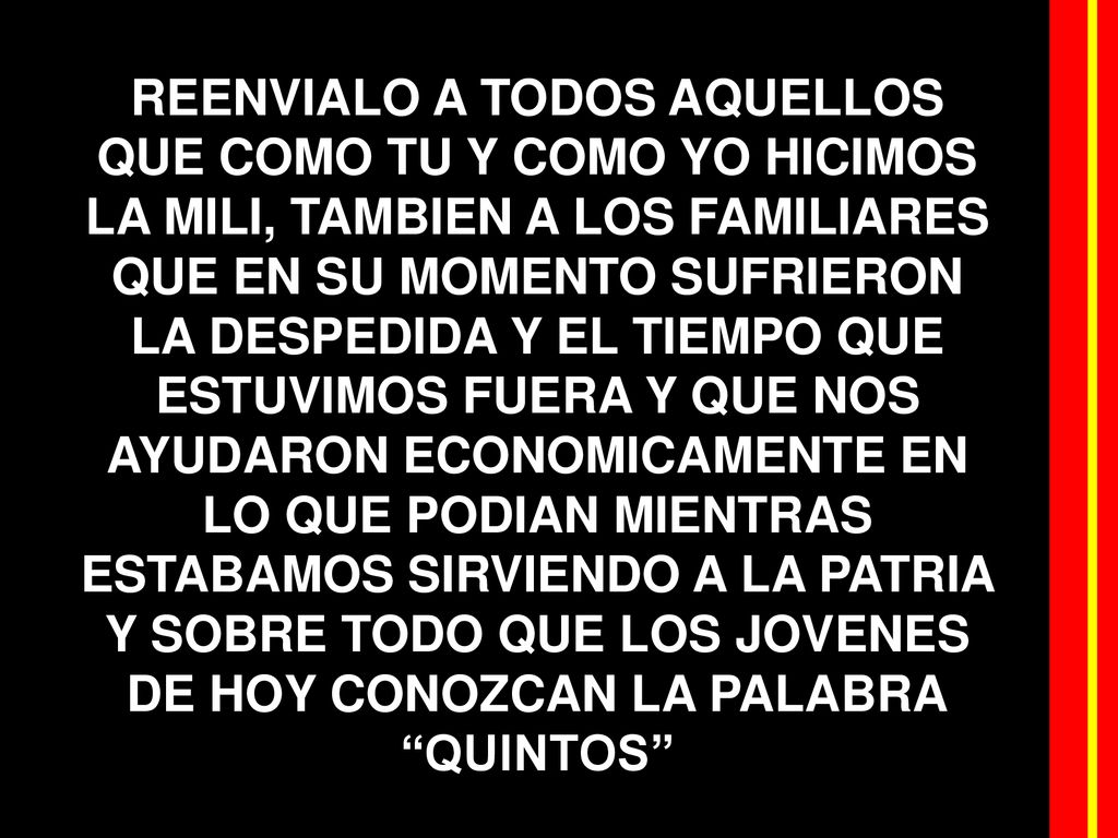 REENVIALO A TODOS AQUELLOS QUE COMO TU Y COMO YO HICIMOS LA MILI, TAMBIEN A LOS FAMILIARES QUE EN SU MOMENTO SUFRIERON LA DESPEDIDA Y EL TIEMPO QUE ESTUVIMOS FUERA Y QUE NOS AYUDARON ECONOMICAMENTE EN LO QUE PODIAN MIENTRAS ESTABAMOS SIRVIENDO A LA PATRIA Y SOBRE TODO QUE LOS JOVENES DE HOY CONOZCAN LA PALABRA