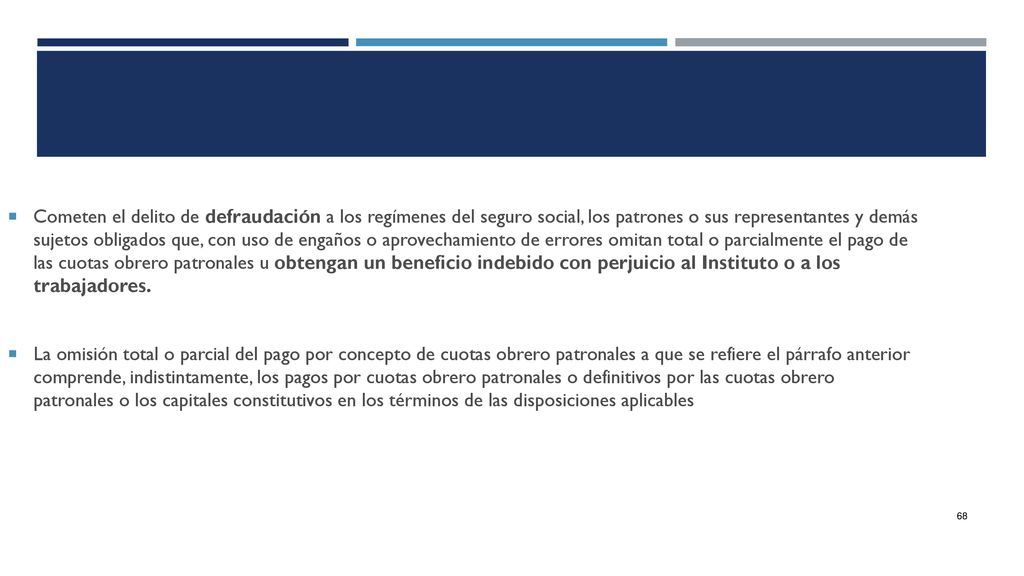 Cometen el delito de defraudación a los regímenes del seguro social, los patrones o sus representantes y demás sujetos obligados que, con uso de engaños o aprovechamiento de errores omitan total o parcialmente el pago de las cuotas obrero patronales u obtengan un beneficio indebido con perjuicio al Instituto o a los trabajadores.