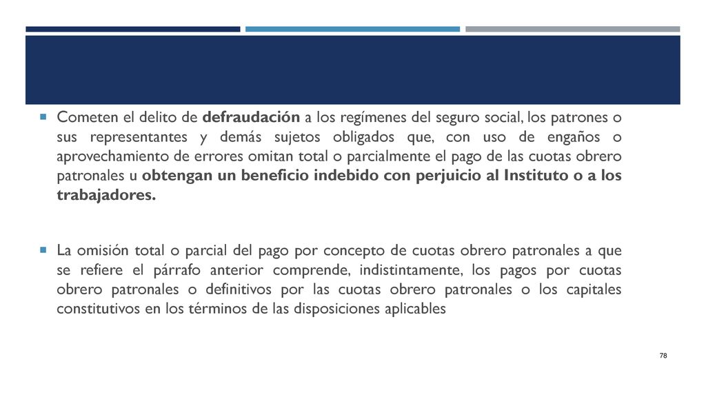 Cometen el delito de defraudación a los regímenes del seguro social, los patrones o sus representantes y demás sujetos obligados que, con uso de engaños o aprovechamiento de errores omitan total o parcialmente el pago de las cuotas obrero patronales u obtengan un beneficio indebido con perjuicio al Instituto o a los trabajadores.