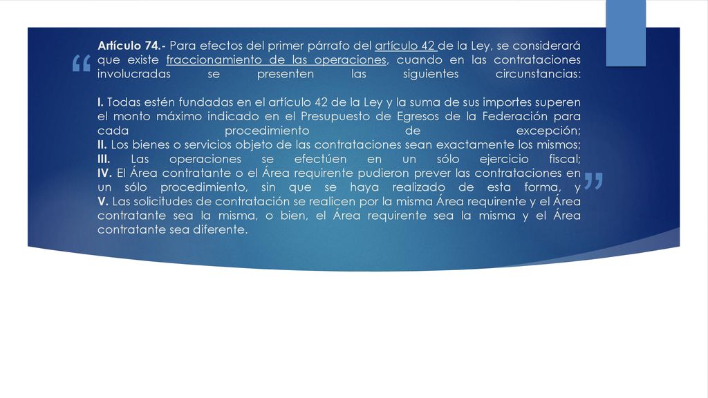 Artículo 74.- Para efectos del primer párrafo del artículo 42 de la Ley, se considerará que existe fraccionamiento de las operaciones, cuando en las contrataciones involucradas se presenten las siguientes circunstancias: I.