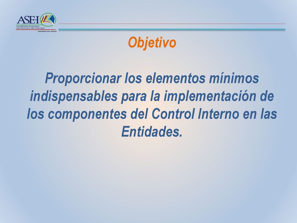 Objetivo Proporcionar los elementos mínimos indispensables para la implementación de los componentes del Control Interno en las Entidades.