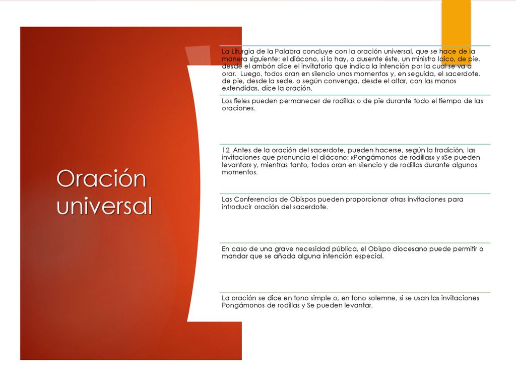La Liturgia de la Palabra concluye con la oración universal, que se hace de la manera siguiente: el diácono, si lo hay, o ausente éste, un ministro laico, de pie, desde el ambón dice el invitatorio que indica la intención por la cual se va a orar. Luego, todos oran en silencio unos momentos y, en seguida, el sacerdote, de pie, desde la sede, o según convenga, desde el altar, con las manos extendidas, dice la oración.