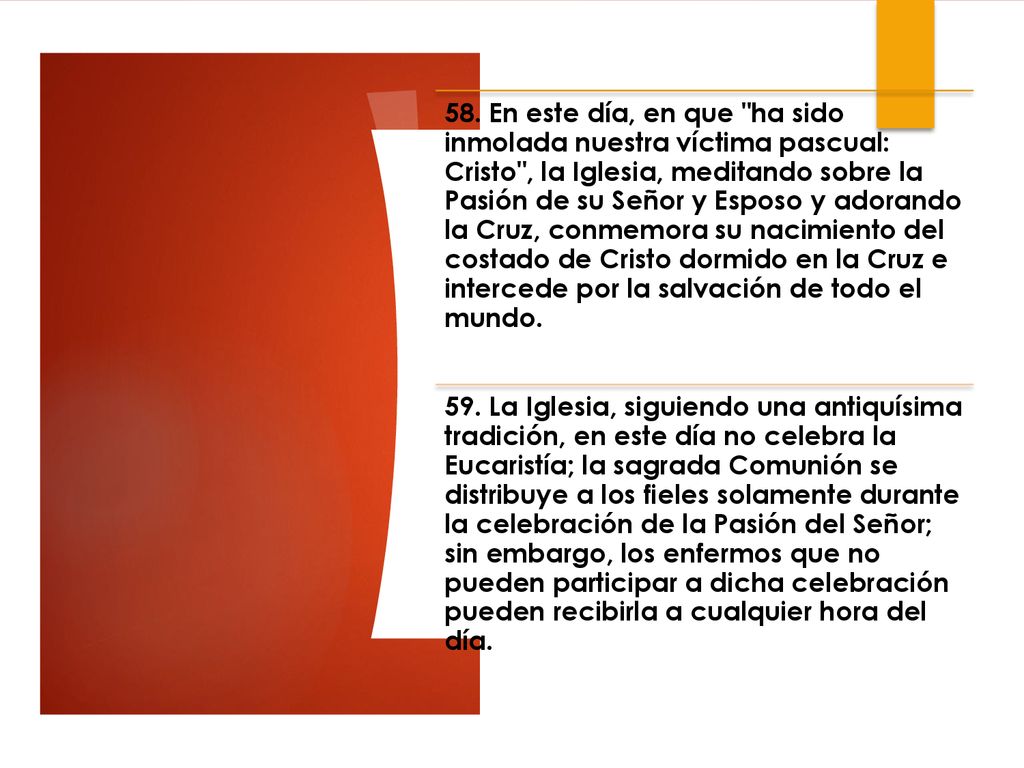 58. En este día, en que ha sido inmolada nuestra víctima pascual: Cristo , la Iglesia, meditando sobre la Pasión de su Señor y Esposo y adorando la Cruz, conmemora su nacimiento del costado de Cristo dormido en la Cruz e intercede por la salvación de todo el mundo.