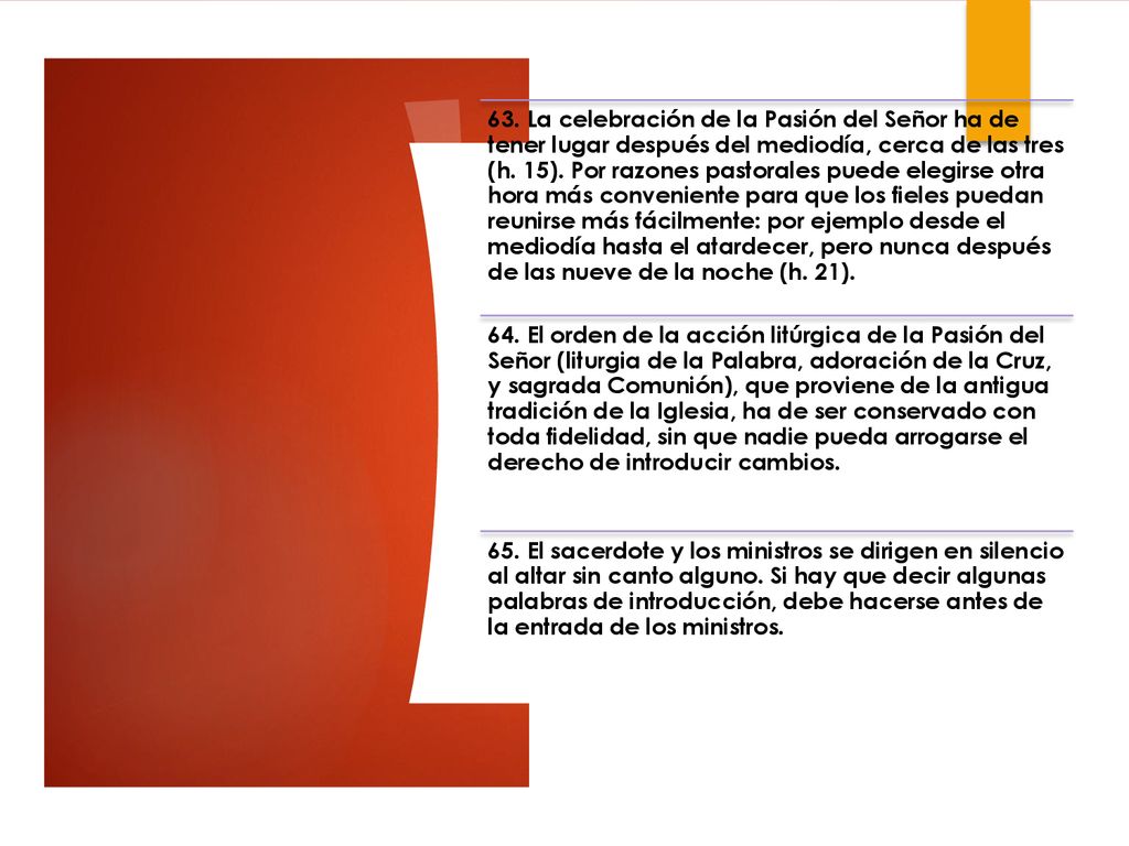 63. La celebración de la Pasión del Señor ha de tener lugar después del mediodía, cerca de las tres (h. 15). Por razones pastorales puede elegirse otra hora más conveniente para que los fieles puedan reunirse más fácilmente: por ejemplo desde el mediodía hasta el atardecer, pero nunca después de las nueve de la noche (h. 21).