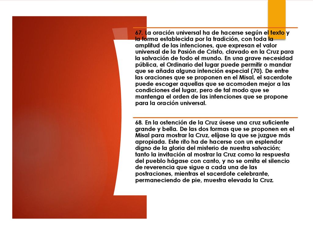 67. La oración universal ha de hacerse según el texto y la forma establecida por la tradición, con toda la amplitud de las intenciones, que expresan el valor universal de la Pasión de Cristo, clavado en la Cruz para la salvación de todo el mundo. En una grave necesidad pública, el Ordinario del lugar puede permitir o mandar que se añada alguna intención especial (70). De entre las oraciones que se proponen en el Misal, el sacerdote puede escoger aquellas que se acomoden mejor a las condiciones del lugar, pero de tal modo que se mantenga el orden de las intenciones que se propone para la oración universal.
