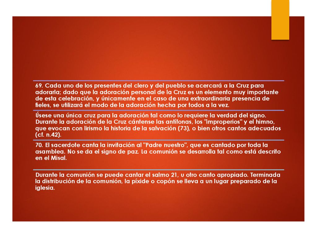 69. Cada uno de los presentes del clero y del pueblo se acercará a la Cruz para adorarla; dado que la adoración personal de la Cruz es un elemento muy importante de esta celebración, y únicamente en el caso de una extraordinaria presencia de fieles, se utilizará el modo de la adoración hecha por todos a la vez.