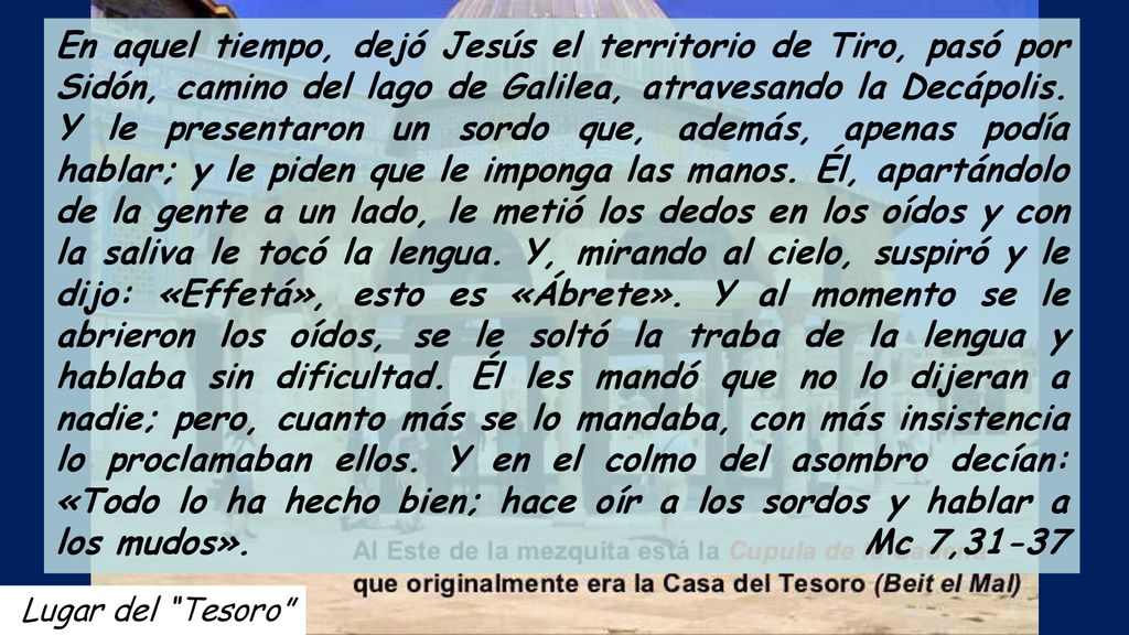 En aquel tiempo, dejó Jesús el territorio de Tiro, pasó por Sidón, camino del lago de Galilea, atravesando la Decápolis. Y le presentaron un sordo que, además, apenas podía hablar; y le piden que le imponga las manos. Él, apartándolo de la gente a un lado, le metió los dedos en los oídos y con la saliva le tocó la lengua. Y, mirando al cielo, suspiró y le dijo: «Effetá», esto es «Ábrete». Y al momento se le abrieron los oídos, se le soltó la traba de la lengua y hablaba sin dificultad. Él les mandó que no lo dijeran a nadie; pero, cuanto más se lo mandaba, con más insistencia lo proclamaban ellos. Y en el colmo del asombro decían: «Todo lo ha hecho bien; hace oír a los sordos y hablar a los mudos». Mc 7,31-37