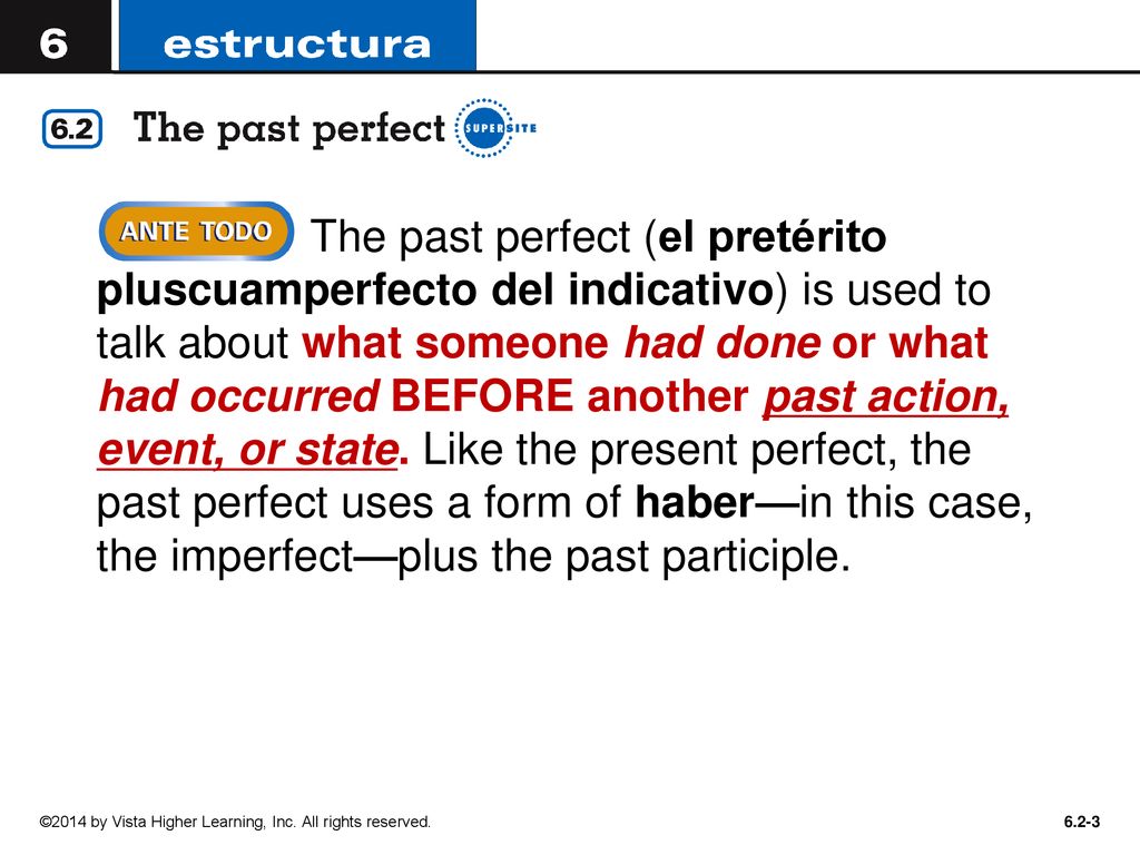 The past perfect (el pretérito pluscuamperfecto del indicativo) is used to talk about what someone had done or what had occurred BEFORE another past action, event, or state. Like the present perfect, the past perfect uses a form of haber—in this case, the imperfect—plus the past participle.