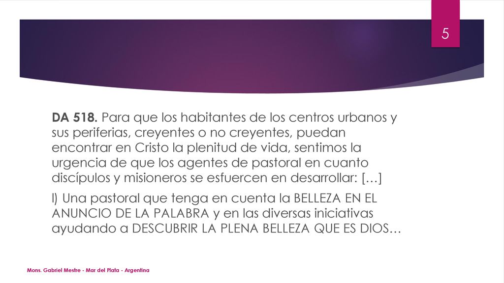 DA 518. Para que los habitantes de los centros urbanos y sus periferias, creyentes o no creyentes, puedan encontrar en Cristo la plenitud de vida, sentimos la urgencia de que los agentes de pastoral en cuanto discípulos y misioneros se esfuercen en desarrollar: […] l) Una pastoral que tenga en cuenta la BELLEZA EN EL ANUNCIO DE LA PALABRA y en las diversas iniciativas ayudando a DESCUBRIR LA PLENA BELLEZA QUE ES DIOS…