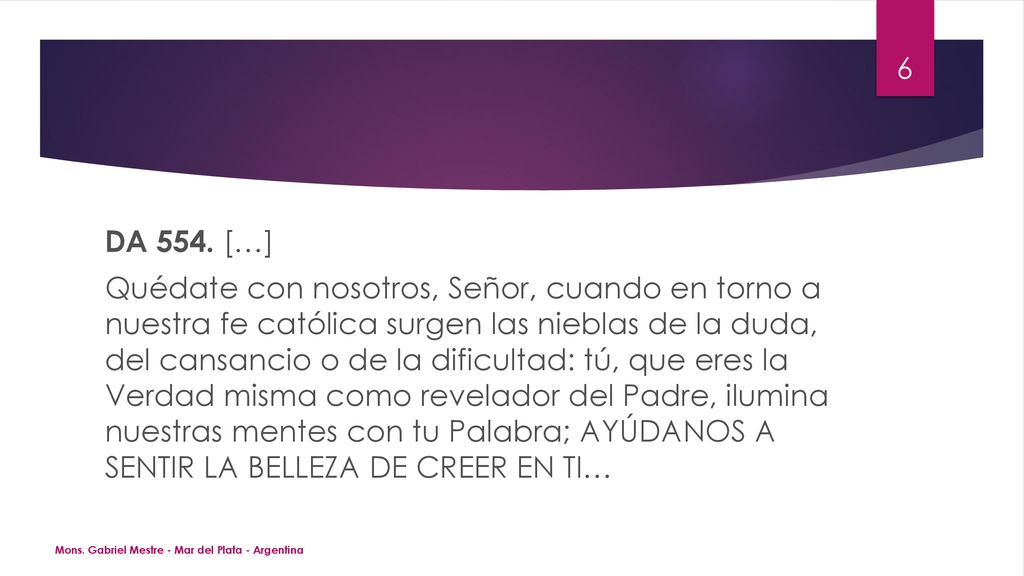 DA 554. […] Quédate con nosotros, Señor, cuando en torno a nuestra fe católica surgen las nieblas de la duda, del cansancio o de la dificultad: tú, que eres la Verdad misma como revelador del Padre, ilumina nuestras mentes con tu Palabra; AYÚDANOS A SENTIR LA BELLEZA DE CREER EN TI…