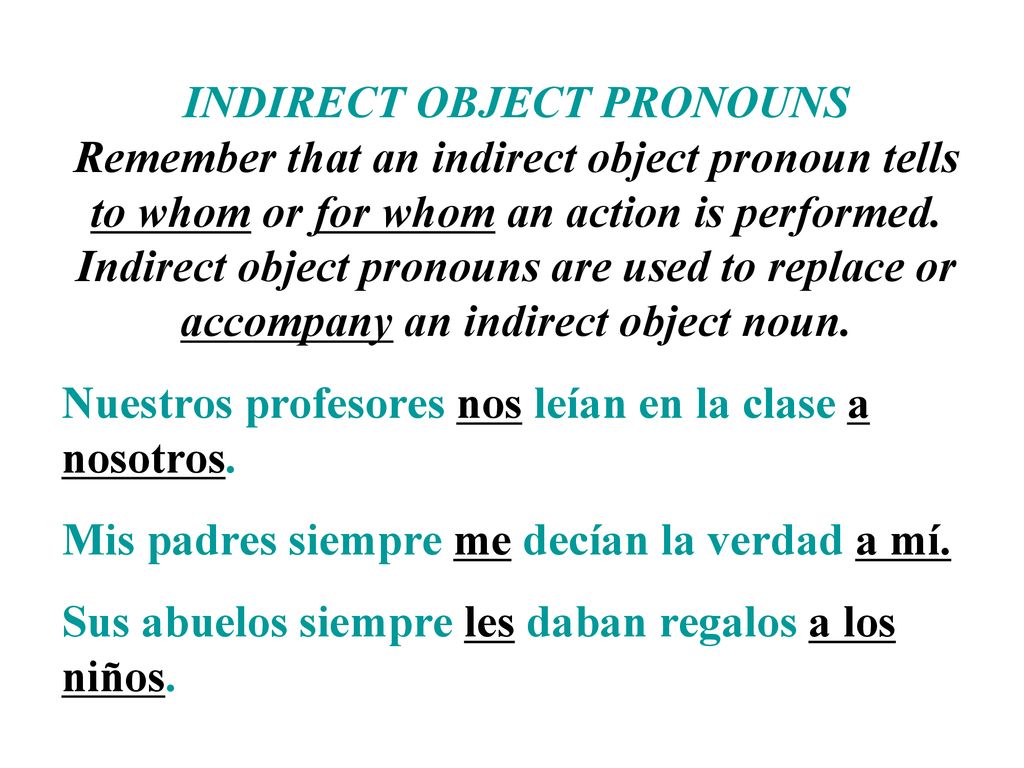 INDIRECT OBJECT PRONOUNS Remember that an indirect object pronoun tells to whom or for whom an action is performed. Indirect object pronouns are used to replace or accompany an indirect object noun.