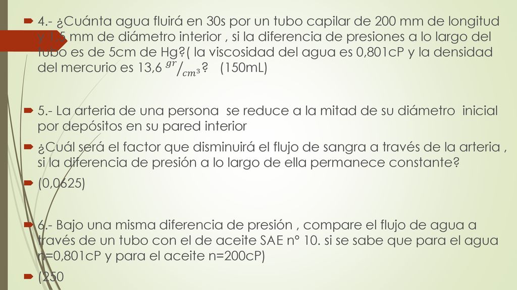 4.- ¿Cuánta agua fluirá en 30s por un tubo capilar de 200 mm de longitud y 1,5 mm de diámetro interior , si la diferencia de presiones a lo largo del tubo es de 5cm de Hg ( la viscosidad del agua es 0,801cP y la densidad del mercurio es 13,6 𝑔𝑟 𝑐𝑚 3 (150mL)