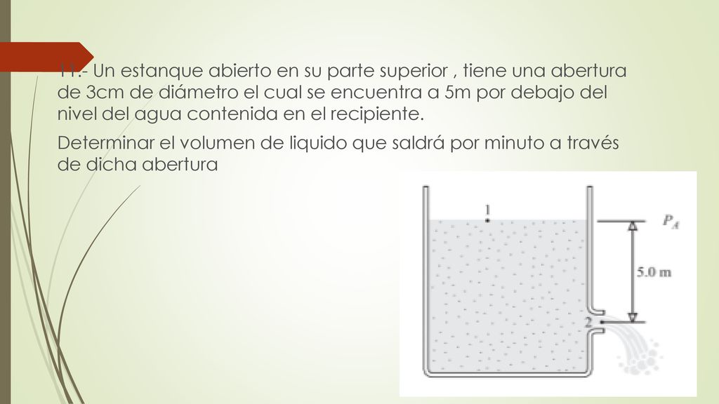 11.- Un estanque abierto en su parte superior , tiene una abertura de 3cm de diámetro el cual se encuentra a 5m por debajo del nivel del agua contenida en el recipiente.