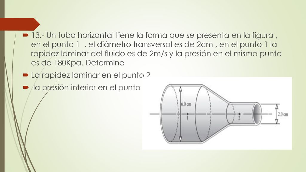 13.- Un tubo horizontal tiene la forma que se presenta en la figura , en el punto 1 , el diámetro transversal es de 2cm , en el punto 1 la rapidez laminar del fluido es de 2m/s y la presión en el mismo punto es de 180Kpa. Determine
