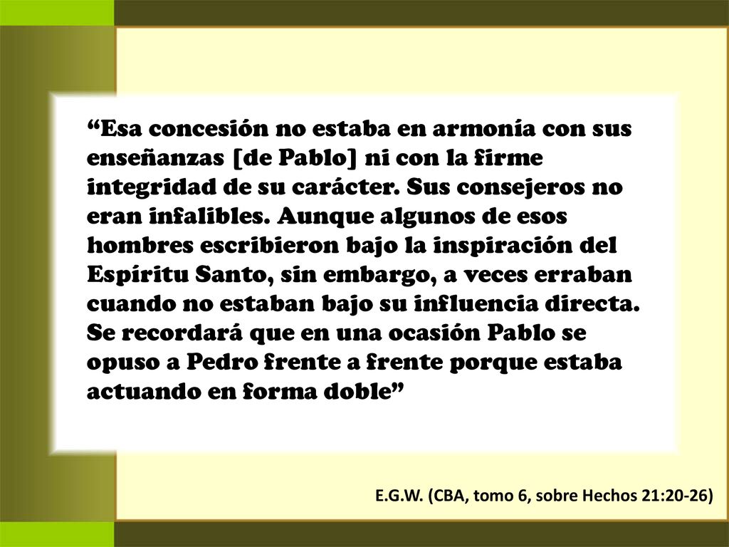 Esa concesión no estaba en armonía con sus enseñanzas [de Pablo] ni con la firme integridad de su carácter. Sus consejeros no eran infalibles. Aunque algunos de esos hombres escribieron bajo la inspiración del Espíritu Santo, sin embargo, a veces erraban cuando no estaban bajo su influencia directa. Se recordará que en una ocasión Pablo se opuso a Pedro frente a frente porque estaba actuando en forma doble