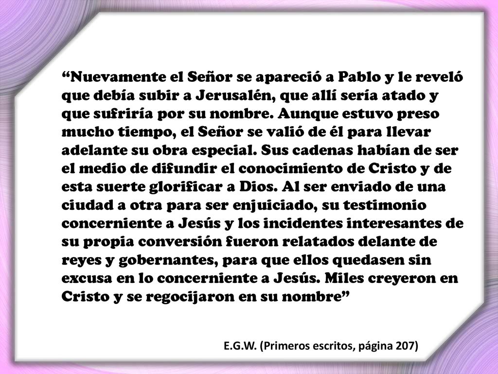 Nuevamente el Señor se apareció a Pablo y le reveló que debía subir a Jerusalén, que allí sería atado y que sufriría por su nombre. Aunque estuvo preso mucho tiempo, el Señor se valió de él para llevar adelante su obra especial. Sus cadenas habían de ser el medio de difundir el conocimiento de Cristo y de esta suerte glorificar a Dios. Al ser enviado de una ciudad a otra para ser enjuiciado, su testimonio concerniente a Jesús y los incidentes interesantes de su propia conversión fueron relatados delante de reyes y gobernantes, para que ellos quedasen sin excusa en lo concerniente a Jesús. Miles creyeron en Cristo y se regocijaron en su nombre