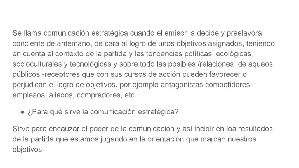Se llama comunicación estratégica cuando el emisor la decide y preelavora conciente de antemano, de cara al logro de unos objetivos asignados, teniendo en cuenta el contexto de la partida y las tendencias políticas, ecológicas, socioculturales y tecnológicas y sobre todo las posibles /relaciones de aqueos públicos -receptores que con sus cursos de acción pueden favorecer o perjudican el logro de objetivos, por ejemplo antagonistas competidores empleaos,,aliados, compradores, etc.