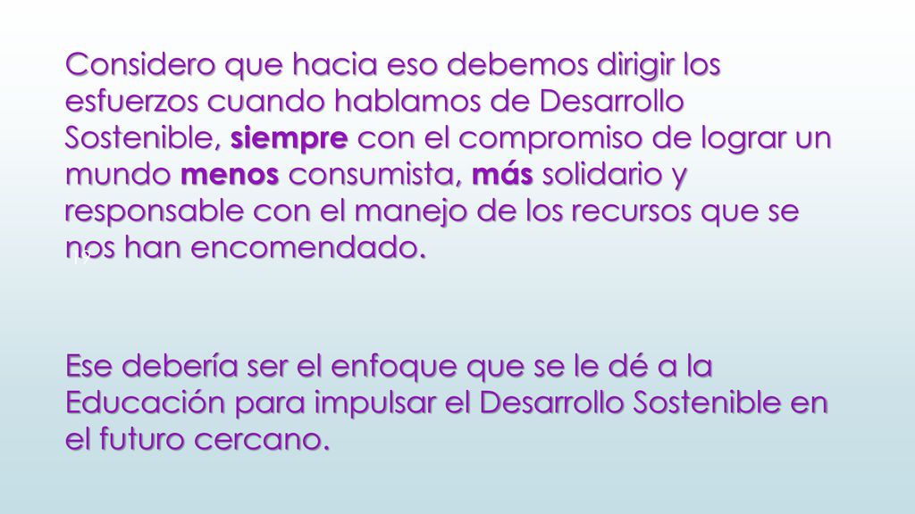 Considero que hacia eso debemos dirigir los esfuerzos cuando hablamos de Desarrollo Sostenible, siempre con el compromiso de lograr un mundo menos consumista, más solidario y responsable con el manejo de los recursos que se nos han encomendado.