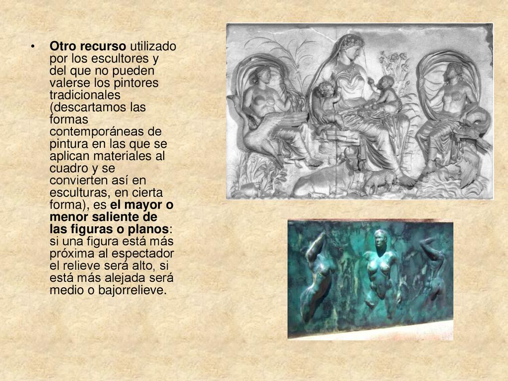 Otro recurso utilizado por los escultores y del que no pueden valerse los pintores tradicionales (descartamos las formas contemporáneas de pintura en las que se aplican materiales al cuadro y se convierten así en esculturas, en cierta forma), es el mayor o menor saliente de las figuras o planos: si una figura está más próxima al espectador el relieve será alto, si está más alejada será medio o bajorrelieve.