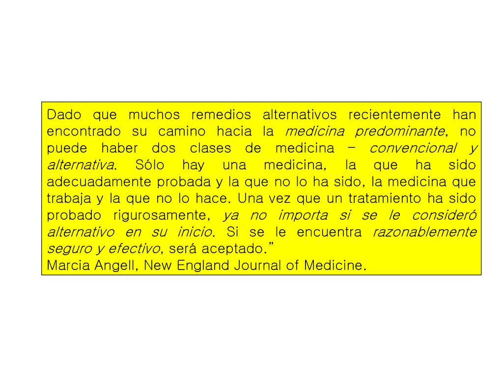 Dado que muchos remedios alternativos recientemente han encontrado su camino hacia la medicina predominante, no puede haber dos clases de medicina – convencional y alternativa. Sólo hay una medicina, la que ha sido adecuadamente probada y la que no lo ha sido, la medicina que trabaja y la que no lo hace. Una vez que un tratamiento ha sido probado rigurosamente, ya no importa si se le consideró alternativo en su inicio. Si se le encuentra razonablemente seguro y efectivo, será aceptado.