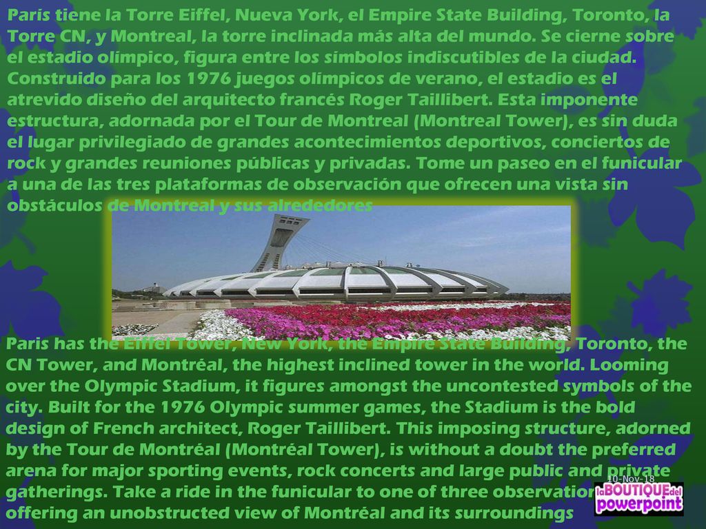 París tiene la Torre Eiffel, Nueva York, el Empire State Building, Toronto, la Torre CN, y Montreal, la torre inclinada más alta del mundo. Se cierne sobre el estadio olímpico, figura entre los símbolos indiscutibles de la ciudad. Construido para los 1976 juegos olímpicos de verano, el estadio es el atrevido diseño del arquitecto francés Roger Taillibert. Esta imponente estructura, adornada por el Tour de Montreal (Montreal Tower), es sin duda el lugar privilegiado de grandes acontecimientos deportivos, conciertos de rock y grandes reuniones públicas y privadas. Tome un paseo en el funicular a una de las tres plataformas de observación que ofrecen una vista sin obstáculos de Montreal y sus alrededores