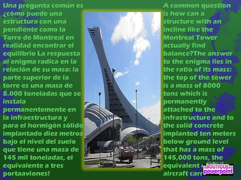 Una pregunta común es ¿cómo puede una estructura con una pendiente como la Torre de Montreal en realidad encontrar el equilibrio La respuesta al enigma radica en la relación de su masa: la parte superior de la torre es una masa de toneladas que se instala permanentemente en la infraestructura y para el hormigón sólido implantado diez metros bajo el nivel del suelo que tiene una masa de 145 mil toneladas, el equivalente a tres portaaviones!
