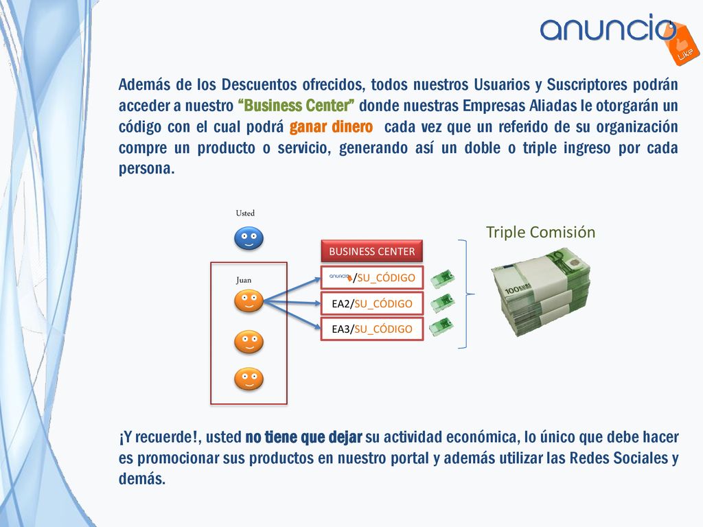 Además de los Descuentos ofrecidos, todos nuestros Usuarios y Suscriptores podrán acceder a nuestro Business Center donde nuestras Empresas Aliadas le otorgarán un código con el cual podrá ganar dinero cada vez que un referido de su organización compre un producto o servicio, generando así un doble o triple ingreso por cada persona.