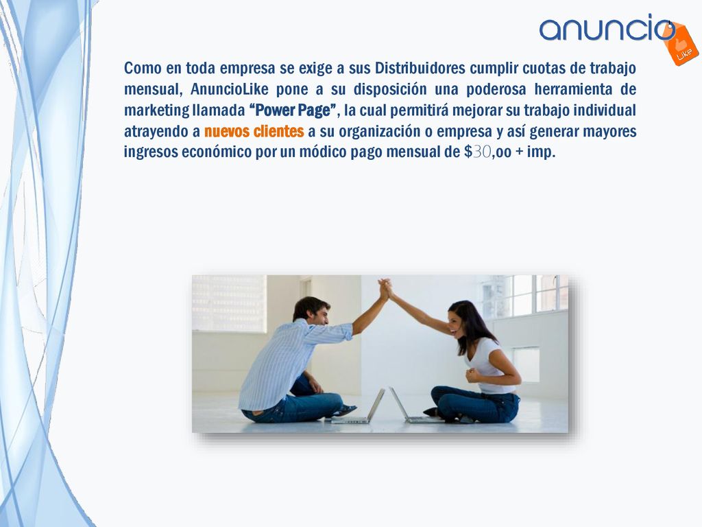 Como en toda empresa se exige a sus Distribuidores cumplir cuotas de trabajo mensual, AnuncioLike pone a su disposición una poderosa herramienta de marketing llamada Power Page , la cual permitirá mejorar su trabajo individual atrayendo a nuevos clientes a su organización o empresa y así generar mayores ingresos económico por un módico pago mensual de $30,oo + imp.