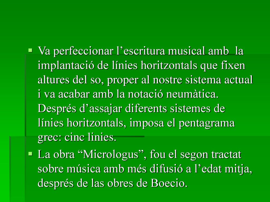 Va perfeccionar l’escritura musical amb la implantació de línies horitzontals que fixen altures del so, proper al nostre sistema actual i va acabar amb la notació neumàtica. Després d’assajar diferents sistemes de línies horitzontals, imposa el pentagrama grec: cinc linies.