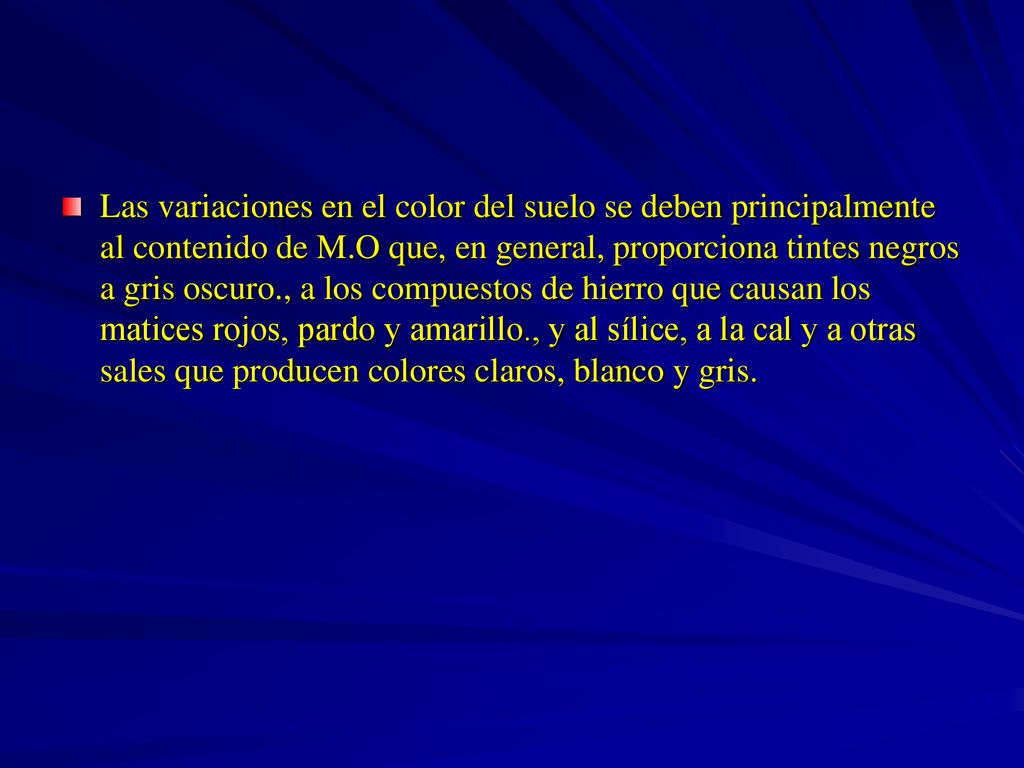 Las variaciones en el color del suelo se deben principalmente al contenido de M.O que, en general, proporciona tintes negros a gris oscuro., a los compuestos de hierro que causan los matices rojos, pardo y amarillo., y al sílice, a la cal y a otras sales que producen colores claros, blanco y gris.