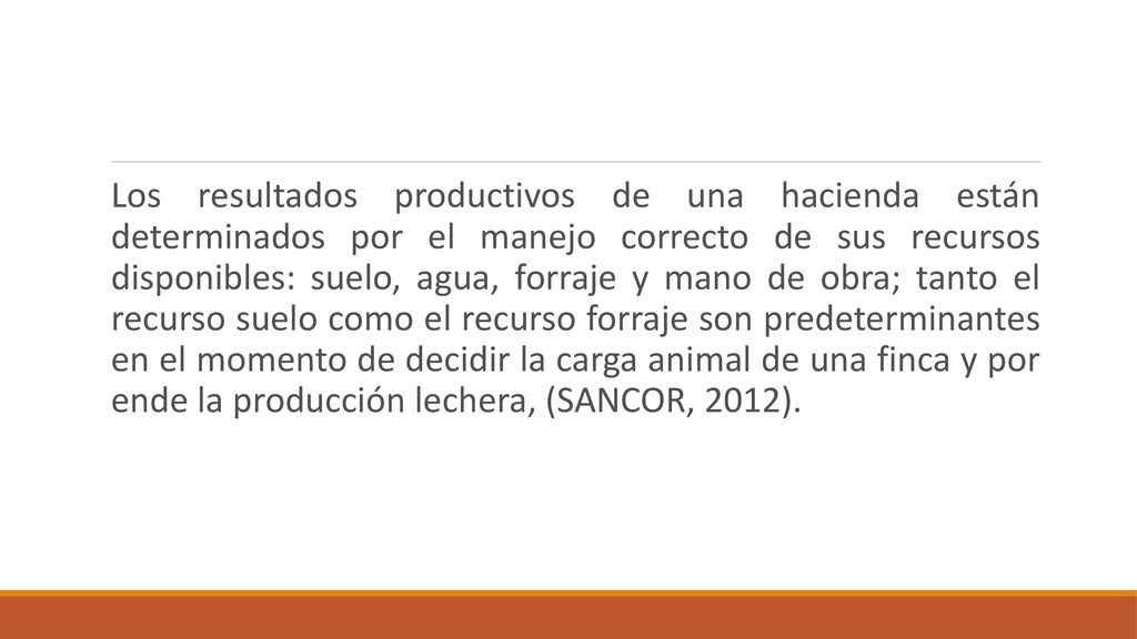 Los resultados productivos de una hacienda están determinados por el manejo correcto de sus recursos disponibles: suelo, agua, forraje y mano de obra; tanto el recurso suelo como el recurso forraje son predeterminantes en el momento de decidir la carga animal de una finca y por ende la producción lechera, (SANCOR, 2012).