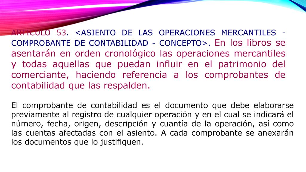 ARTICULO 53. <ASIENTO DE LAS OPERACIONES MERCANTILES - COMPROBANTE DE CONTABILIDAD - CONCEPTO>. En los libros se asentarán en orden cronológico las operaciones mercantiles y todas aquellas que puedan influir en el patrimonio del comerciante, haciendo referencia a los comprobantes de contabilidad que las respalden.