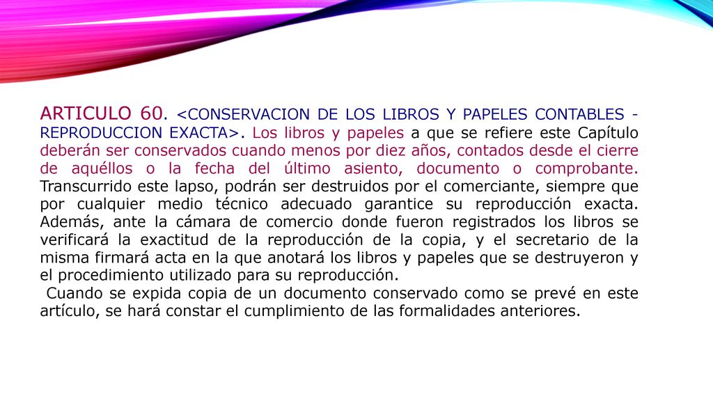 ARTICULO 60. <CONSERVACION DE LOS LIBROS Y PAPELES CONTABLES - REPRODUCCION EXACTA>. Los libros y papeles a que se refiere este Capítulo deberán ser conservados cuando menos por diez años, contados desde el cierre de aquéllos o la fecha del último asiento, documento o comprobante. Transcurrido este lapso, podrán ser destruidos por el comerciante, siempre que por cualquier medio técnico adecuado garantice su reproducción exacta. Además, ante la cámara de comercio donde fueron registrados los libros se verificará la exactitud de la reproducción de la copia, y el secretario de la misma firmará acta en la que anotará los libros y papeles que se destruyeron y el procedimiento utilizado para su reproducción.