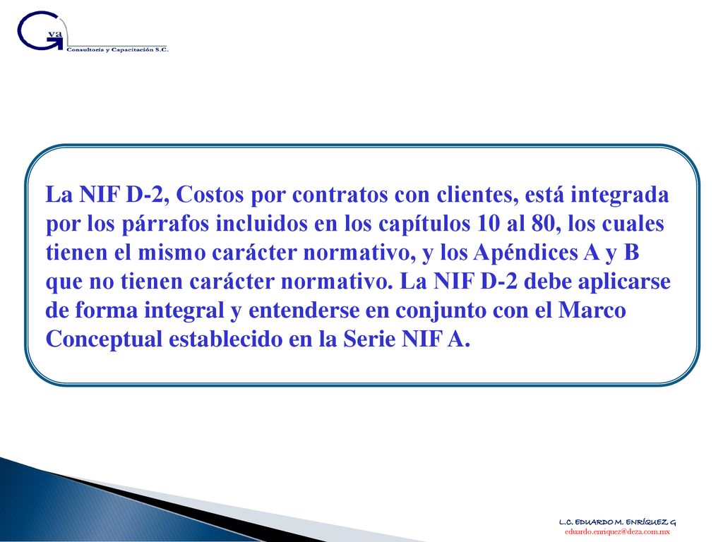 La NIF D-2, Costos por contratos con clientes, está integrada por los párrafos incluidos en los capítulos 10 al 80, los cuales tienen el mismo carácter normativo, y los Apéndices A y B que no tienen carácter normativo. La NIF D-2 debe aplicarse de forma integral y entenderse en conjunto con el Marco Conceptual establecido en la Serie NIF A.