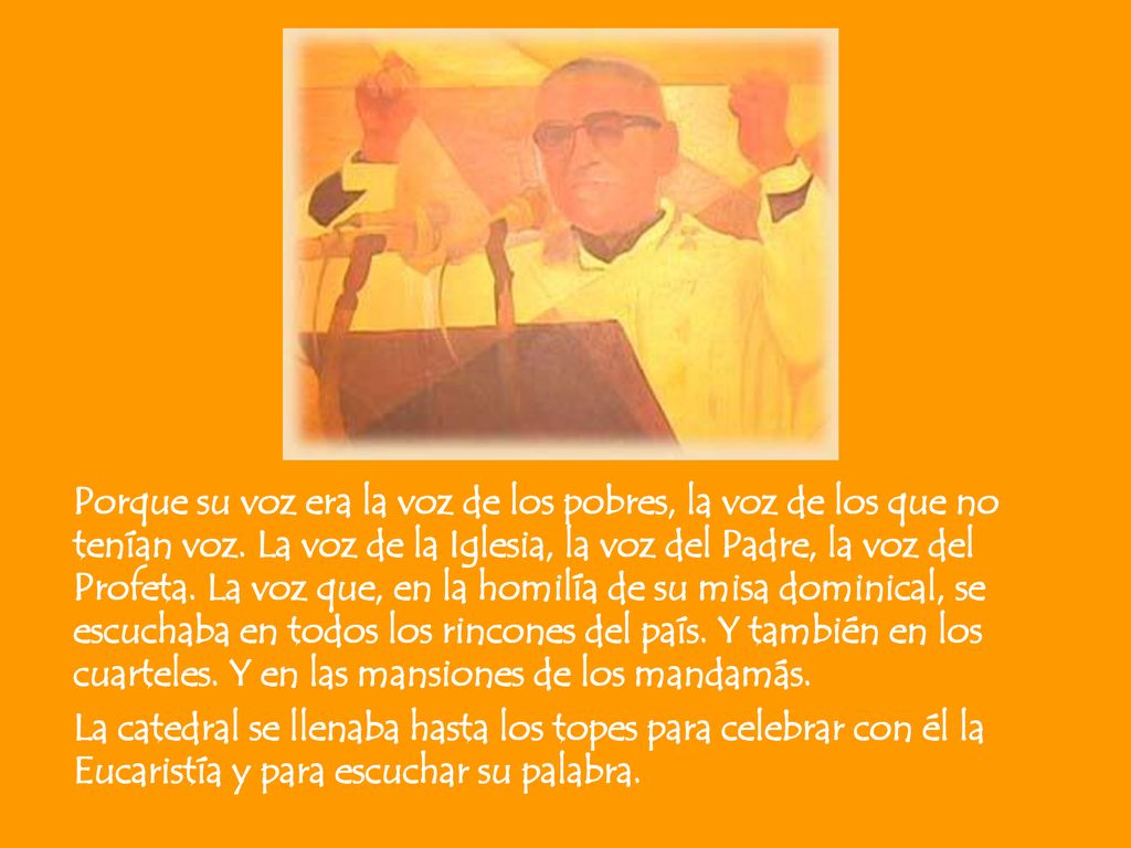 Porque su voz era la voz de los pobres, la voz de los que no tenían voz. La voz de la Iglesia, la voz del Padre, la voz del Profeta. La voz que, en la homilía de su misa dominical, se escuchaba en todos los rincones del país. Y también en los cuarteles. Y en las mansiones de los mandamás.