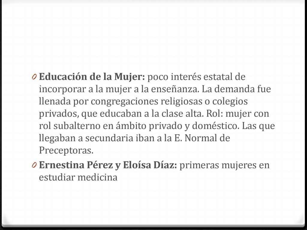 Educación de la Mujer: poco interés estatal de incorporar a la mujer a la enseñanza. La demanda fue llenada por congregaciones religiosas o colegios privados, que educaban a la clase alta. Rol: mujer con rol subalterno en ámbito privado y doméstico. Las que llegaban a secundaria iban a la E. Normal de Preceptoras.