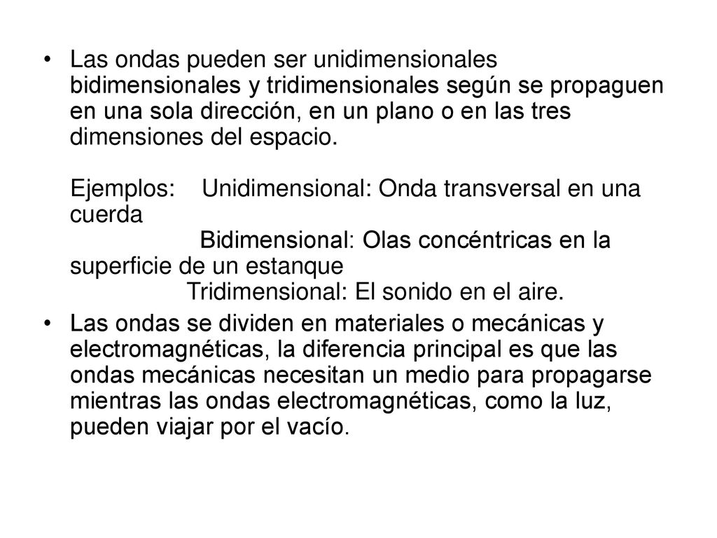 Las ondas pueden ser unidimensionales bidimensionales y tridimensionales según se propaguen en una sola dirección, en un plano o en las tres dimensiones del espacio. Ejemplos: Unidimensional: Onda transversal en una cuerda Bidimensional: Olas concéntricas en la superficie de un estanque Tridimensional: El sonido en el aire.