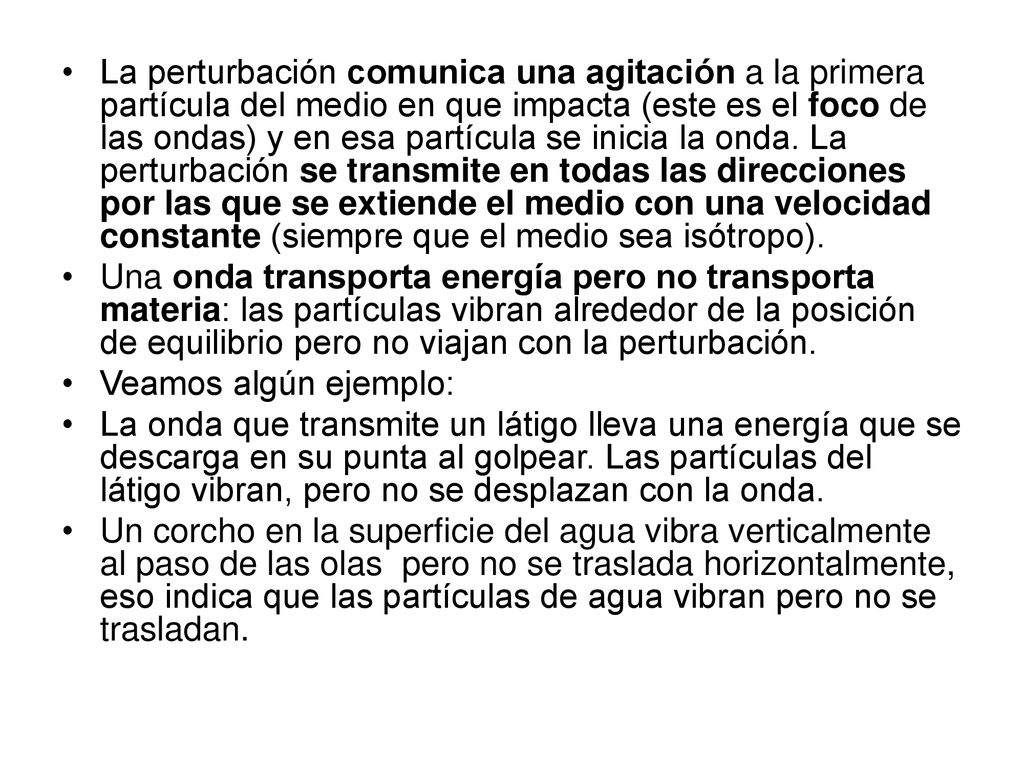 La perturbación comunica una agitación a la primera partícula del medio en que impacta (este es el foco de las ondas) y en esa partícula se inicia la onda. La perturbación se transmite en todas las direcciones por las que se extiende el medio con una velocidad constante (siempre que el medio sea isótropo).